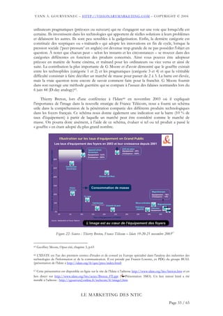 YANN A. GOURVENNEC – HTTP://VISIONARYMARKETING.COM – COPYRIGHT © 2004


utilisateurs pragmatiques (précoces ou suiveurs) qui ne s'engagent sur une voie que lorsqu’elle est
certaine. Ils investissent dans les technologies qui apportent de réelles solutions à leurs problèmes
et délaissent les autres. Ils sont peu sensibles à la gadgetisation. Enfin, la dernière catégorie est
constituée des sceptiques ou « traînards » qui adopte les innovations en fin de cycle, lorsque la
pression sociale (‘peer-pressure’ en anglais) est devenue trop grande de ne pas posséder l'objet en
question. À noter que chacun peut – selon les instants et les circonstances – se trouver dans des
catégories différentes en fonction des produits concernés. Ainsi vous pouvez être adopteur
précoce en matière de home cinéma, et traînard pour les ordinateurs ou vice versa et ainsi de
suite. La contribution la plus importante de G Moore et d'avoir démontré que le gouffre existait
entre les technophiles (catégorie 1 et 2) et les pragmatiques (catégorie 3 et 4) et que la véritable
difficulté consistait à faire décoller un marché de masse pour passer de 2 à 3. La barre est élevée,
mais la vraie question reste encore de savoir comment faire pour la franchir. G Moore fournit
dans son ouvrage une méthode guerrière qui se compare à l’assaut des falaises normandes lors du
6 juin 44 (D-day analogy)65.

     Thierry Breton, lors d'une conférence à l’Idate66 en novembre 2003 où il expliquait
l'importance de l'image dans la nouvelle stratégie de France Télécom, nous a fourni un schéma
utile dans la compréhension de la pénétration comparée des différents produits technologiques
dans les foyers français. Ce schéma nous donne également une indication sur la barre (10 % de
taux d’équipement) à partir de laquelle un marché peut être considéré comme le marché de
masse. On pourra donc aisément, à l’aide de ce schéma, évaluer si tel ou tel produit a passé le
« gouffre » en étant adopté du plus grand nombre.

                                                                                   Illustration sur les taux d’équipement en Grand Public
                                                                            Les taux d'équipement des foyers en 2003 et leur croissance depuis 2001
                                                                                                                Appareil photo                                      DVD de salon
               Croissance du taux d'équipement des foyers - 2T2003/1T2001




                                                                                                                                                                    Equipement : 25%
                                                                                                                Numérique
                                                                                                                                                                    Croissance : 430%
                                                                                                                Equipement : 9,5%
                                                                                                                Croissance : 350%
                                                                        300%



                                                                                          Caméscope
                                                                        250%              Numérique



                                                                        200%                                                         Graveur CD-Rom



                                                                        150%
                                                                                              Home                     Consommation de masse
                                                                                              Cinéma
                                                                                                                                                                                                    Magnétoscope
                                                                                                                                                                                                                            http://visionarymarketing.com




                                                                        100%                                                                                                                        Equipement : 76%
                                                                                                             TV 16/9                                                                                Croissance : +4%


                                                                            50%                                          Caméscope                                               Micro-ordinateur
                                                                                                                       (analogique + numérique)                                                            Magnétoscope
                                                                                                                                                  Console de jeux
                                                                                                                                                                                 Télévision
                                                                                                                                                                                  payante           Télévision
                                                                                                                                                                                                    Equipement : 95%
                                                                            0%
                                                                                  0%          5%       10%             15%                 20%            25%          30%        35%         40%           45%
                                                                                                                         Taux d'équipement (2T2003)
                    Source : Médiamétrie et France Télécom

                                                                                   Jan 2004                    L’image Le Marketing descœur de Yann A Gourvennec
                                                                                                                Club des MOA - est au NTIC © 2003-2004 l’équipement des foyers                                         23




                                                                              Figure 22: Source : Thierry Breton, France Télécom – Idate 19-20-21 novembre 200367


65   Geoffrey Moore, Opus cité, chapitre 3, p.63

66 L'IDATE est l'un des premiers centres d'études et de conseil en Europe spécialisé dans l'analyse des industries des

technologies de l'information et de la communication. Il est présidé par Francis Lorentz, ex PDG du groupe BULL
(présentation de l’Idate à http://idate.org/fr/qsn/pres/index.html)

67 Cette présentation est disponible en ligne sur le site de l’Idate à l’adresse http://www.idate.org/bio/breton.htm et en
lien direct sur http://www.idate.org/bio/actes/Breton_FT.ppt ( Présentation 3MO). Un lien miroir html a été
installé à l’adresse : http://ygourven2.online.fr/webcom/ft/image1.htm



                                                                                                       LE MARKETING DES NTIC
                                                                                                                                                                                                                            Page 33 / 65
 