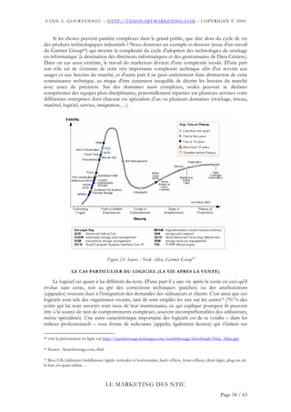 YANN A. GOURVENNEC – HTTP://VISIONARYMARKETING.COM – COPYRIGHT © 2004


     Si les choses peuvent paraître complexes dans le grand public, que dire alors du cycle de vie
des produits technologiques industriels ? Nous donnons un exemple ci-dessous (issue d'un travail
du Gartner Group68) qui montre la complexité du cycle d'adoption des technologies de stockage
en informatique (à destination des directeurs informatiques et des gestionnaires de Data Centers).
Dans un cas aussi extrême, le travail du marketeur devient d'une complexité inouïe. D'une part
son rôle est de s'extraire de cette très importante complexité technique afin d'en revenir aux
usages et aux besoins du marché, et d'autre part il ne peut entièrement faire abstraction de cette
connaissance technique, au risque d'être justement incapable de décrire les besoins du marché
avec assez de précision. Sur des domaines aussi complexes, seules peuvent se déclarer
compétentes des équipes pluri-disciplinaires, potentiellement réparties sur plusieurs services voire
différentes entreprises dont chacune est spécialiste d’un ou plusieurs domaines (stockage, réseau,
matériel, logiciel, service, intégration,…).




                                         Figure 23: Source : Nick Allen, Gartner Group69

                  LE CAS PARTICULIER DU LOGICIEL (LA VIE APRES LA VENTE)

     Le logiciel est quant à lui différent du reste. D'une part il a une vie après la vente en ceci qu'il
évolue sans cesse, soit au gré des corrections techniques (patches) ou des améliorations
(upgrades) souvent dues à l’intégration des demandes des utilisateurs et clients. C'est ainsi que ces
logiciels sont tels des organismes vivants, tant ils sont empilés les uns sur les autres70 (70 % des
coûts qui lui sont associés sont issus de leur maintenance, ce qui explique pourquoi ils peuvent
être à la source de tant de comportements complexes, souvent incompréhensibles des utilisateurs,
même spécialisés). Une autre caractéristique importante des logiciels est de se vendre – dans les
milieux professionnels – sous forme de redevance (appelée également licence) qui s'étalent sur

68   voir la présentation en ligne sur http://searchstorage.techtarget.com/searchStorage/downloads/Nick_Allen.ppt

69   Source : Searchstorage.com, Ibid.

70 Bios/OS/utilitaires/middleware/applis verticales et horizontales, back-offices, front-offices, client léger, plug-ins etc.

la liste est quasi infinie …



                                         LE MARKETING DES NTIC
                                                                                                            Page 34 / 65
 