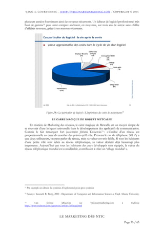 YANN A. GOURVENNEC – HTTP://VISIONARYMARKETING.COM – COPYRIGHT © 2004


plusieurs années fournissant ainsi des revenus récurrents. Un éditeur de logiciel professionnel très
haut de gamme71 peut ainsi compter aisément, en moyenne, sur trois ans de survie sans chiffre
d'affaires nouveau, grâce à ses revenus récurrents.

                     Cas particulier du logiciel : la vie après la vente


                           valeur approximative des coûts dans le cycle de vie d’un logiciel

                                                                                     Cahier des
                                                              Analyse Besoins         charges
                                                                    2%                  5%               Conception/Méth
                                                                                                               ode
                                                                                                               6%
                                                                                                                      Codage
                                                                                                                       5%
                                                                                                                           tests unita
                                                                                                                                 7%




                                                                                                                                                     http://visionarymarketing.com
                                                                                                                       intégration
                                                                                                                           8%
                                   maintenance
                                      67%




                     Jan 2004                    Club des MOA - Le Marketing des NTIC © 2003-2004 Yann A Gourvennec                             24




                         Figure 24: Cas particulier du logiciel : L’importance des coûts de maintenance72

                                LE CARRE MAGIQUE DE ROBERT METCALFE

    En matière de Marketing des réseaux, le carré magique de Metcalfe est un moyen simple de
se souvenir d’une loi quasi universelle dans le développement des applicatifs de communication.
Comme le fait remarquer fort justement Jérôme Delacroix73 : « L’utilité d’un réseau est
proportionnelle au carré du nombre des points qu’il relie. Prenons le cas du téléphone. S’il n’y a
que deux utilisateurs, on peut parler de réseau, mais sa valeur est très faible. Si tous les habitants
d’une petite ville sont reliés au réseau téléphonique, sa valeur devient déjà beaucoup plus
importante. Aujourd’hui que tous les habitants des pays développés sont équipés, la valeur du
réseau téléphonique mondial est considérable, contribuant à créer un ‘village mondial’ ».




71   Par exemple un éditeur de systèmes d’exploitation pour gros systèmes

72   Source : Kenneth R. Perry, 2000 - Department of Computer and Information Science at Clark Atlanta University.


73       Lire      Jérôme      Delacroix          sur                                  Visionarymarketing.com                            à            l’adresse
http://www.webcom.com/ygourven/articles/infocop.html



                                      LE MARKETING DES NTIC
                                                                                                                                             Page 35 / 65
 
