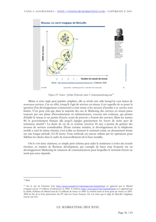 YANN A. GOURVENNEC – HTTP://VISIONARYMARKETING.COM – COPYRIGHT © 2004



                    Réseau: Le carré magique de Metcalfe




                                                                                                                        Robert Metcalfe,
                                                                                                                        inventeur du
                                                                                                                        protocole
                                                                                                                        informatique
                                                                                                                        Ethernet et
                                                                                                                        fondateur de la
                                                                                                                        société 3COM, a
                                                                                                                        formulé une loi
                                                                                                                        empirique
                                                                                                                        permettant de
                                                                                                                        mesurer l’utilité
                                                                                                                        d’un réseau.




                                                                                                                                             http://visionarymarketing.com
                                  Source : http://visionarymarketing.com/articles/infocop.html (J Delacroix, 2003)


                    Jan 2004                       Club des MOA - Le Marketing des NTIC © 2003-2004 Yann A Gourvennec                   26




                               Figure 25: Source : Jérôme Delacroix dans Visionarymarketing.com74

     Même si cette règle peut paraître simpliste, elle se révèle très utile lorsqu'on veut lancer de
nouveaux services. Car en effet, lorsqu'il s'agit de services en réseau, il est superflu de se poser la
question d'un développement commercial à court terme si les moyens d'accéder à ce service sont
limités. C'est pour cela que dans la majorité des cas, le Marketing des services en réseau passe
toujours par une phase d'investissement en infrastructures, souvent très coûteuse, qui permet
d'établir le réseau et ses points d’accès, avant de pouvoir y fournir des services. Dans les années
80, le gouvernement français alla jusqu’à équiper gratuitement les foyers de notre pays de
terminaux minitel75. La durée de vie de ce système (environ 20 ans) a permis de générer des
revenus de services considérables. D’une certaine manière, le développement de la téléphonie
mobile a suivi le même chemin, c’est-à-dire en donnant le terminal contre un abonnement ferme
sur une longue période (12-24 mois). Cette méthode est encore utilisée par les opérateurs pour
fidéliser les clients dans le cadre de renouvellements de la base installée.

     On le voit donc aisément, ce simple petit schéma peut aider le marketeur à éviter des écueils
énormes en matière de Business development, par exemple de baser trop d’espoirs sur un
développement Marketing de solutions de communications pour lesquelles le terminal d’accès ne
serait pas assez répandu.




74   Ibid.

75 Sur le site de Christine Citti http://perso.wanadoo.fr/christiane.citti/minitel.html on apprend que le Minitel

comptait encore 13 millions d’utilisateurs en 2000. A l’adresse http://www.pic.fr/site/minitel2.html on y apprend que
le chiffre d’affaires du Minitel était de 12 milliards de francs en 2000. Le minitel serait en forte perte de vitesse en 2003-
2004 du fait de la forte pénétration des PC dans les foyers français. On voit donc que la règle de Metcalfe s’applique
encore une fois.



                                         LE MARKETING DES NTIC
                                                                                                                              Page 36 / 65
 