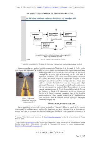 YANN A. GOURVENNEC – HTTP://VISIONARYMARKETING.COM – COPYRIGHT © 2004



                    LE MARKETING CREATIQUE DE DEMAREST & KRYCEVE


                   Le Marketing créatique: L'absence de référent est (aussi) un allié




                                          1                                          2
                                                                    Produit Pilote                             Population
                              Hypothèses                                                                       Pilote
                                                                    CWW anglais

                                 Révision des
                                                                        Révision du produit
                                 hypothèses
                                                                        test
                                                                                                                   Dispositif
                                                   Système de                                                      d’enquête




                                                                                                                                        http://visionarymarketing.com
                                                   mesure du
                                                   feed-back                         3


                                    Exemple d'utilisation d'une démarche "créatique" en Marketing des NTIC
                                                      Source : Yann Gourvennec (2001-2002)


                   Jan 2004                   Club des MOA - Le Marketing des NTIC © 2003-2004 Yann A Gourvennec                   27




           Figure 26: Exemple concret de l’usage du Marketing créatique dans une expérimentation de service76

    Comme nous l'avons souligné précédemment (voir Marketing de la demande de l’offre ou du
désir ? page 13), Demarest & Krycève nous ont fourni un outil méthodologique intéressant pour
                                 le développement de nouveaux produits en NTIC : le Marketing
                                 créatique. Ce nouveau type de Marketing est très utile dans la
                                 mesure où il s'adresse à des objets d'innovation, donc forcément
                                 mal connu du public auquel ils s'adressent. Comme le font
                                 remarquer les auteurs dans leur ouvrage déjà cité : "Il est plus
                                 facile de mesurer l'insatisfaction que les besoins d'un objet
                                 inconnu". Partant de ce constat, la méthode qu'ils préconisent
                                 est tout simplement de mettre l'objet d'innovation à la vente
                                 puis de mesurer ensuite le degré l'insatisfaction qui génère, au
                                 lieu d'essayer in abstracto de mesurer un besoin qui n'existe pas
                                 forcément de façon logique est consciente dans la tête du client
                                 ou de l'utilisateur. Nous verrons un exemple de l’application de
          Figure 27: Peut-on     cette méthode dans le chapitre intitulé Quelques exemples
          impunément ignorer les concrets (voir page 50).
              tendances lourdes ?
                                                                  COMMERCER, C’EST DIALOGUER

   Parmi les visions les plus utiles, citons le manifeste Cluetrain77. Dans ce manifeste, les auteurs
nous rappellent quelques vérités sur la réalité du commerce. Non, commercer ne se limite pas un
remplir une base de données avec des caractéristiques d'un client. Non, pour bien commercer, il

76 Source : Yann Gourvennec, lancement de http://viaconferencing.com, service de webconférence de France

Télécom (2002)

77Nom bizarre (voir explications) dont la traduction en Français est : « liberté pour le Net » de Michel Lapautre, Village
Mondial Editeur, 2001 - ISBN : 2842111192, traduit de l’Américain (voir la source en version intégrale en ligne :
http://www.cluetrain.com/book/index.html )



                                     LE MARKETING DES NTIC
                                                                                                                                Page 37 / 65
 