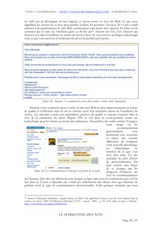 YANN A. GOURVENNEC – HTTP://VISIONARYMARKETING.COM – COPYRIGHT © 2004


ne suffit pas de développer un bon logiciel, et encore moins un bon site Web. Ce que nous
rappellent les auteurs de ce livre peut paraître évident. Et pourtant ! Environ 30 % des e-mails
adressés à des gestionnaires de sites Web commerciaux sont laissés sans réponse. Et force est de
constater que ce ratio ne s'améliore guère au fil des ans78. Encore une fois, c'est Amazon qui
donne le ton dans l'excellence en termes de service client. Si vous recevez un disque endommagé
voici ce que vous recevrez le lendemain du retour du produit par la poste :

From: commandes-cdg@amazon.fr

Cher Internaute,

Bienvenue sur amazon.fr concernant votre commande de l'article "XXXX". Nous sommes désolés de ce problème.
Nous avons passé une nouvelle commande (#000-000000-00045 ); elle sera expédiée dès que possible à la même
adresse.

Cette commande de remplacement ne vous sera pas facturée, elle est entièrement à nos frais.

Nous accusons réception à notre centre de retours de votre envoi, nous vous informons que vous serez remboursé
des frais d'expédition 1,50 EUR dans les prochains jours.

N'hésitez pas à nous recontacter, notre équipe se tient à votre entière disposition pour tout autre renseignement.

Cordialement,
Stephanie R.
Service Client Amazon.fr
http://www.amazon.fr
Sur Amazon.fr, suivez vos commandes en direct!
Rendez-vous sur « Votre compte » : http://www.amazon.fr/votre-
compte/
                   Figure 28: Amazon : Le summum du service client (source : service client Amazon.fr)

    Amazon a non seulement réussi à créer un des sites Web les plus impressionnants en termes
de qualité et d’efficacité mais ils ont su orienter toute leur entreprise autour de l’excellence du
service. Les réponses e-mail sont immédiates, précises, de qualité et toujours tournées dans le
sens de la satisfaction du client. Depuis 1995 ils ont testé en avant-première toutes ces
technologies pour les mettre au service des utilisateurs. Aujourd’hui, des outils comme ‘La page à
                                                                          votre image’ ou les
                                                                                    recommandations
                                                                          personnalisées        vous
                                                                          permettent avec assurance
                                                                          et même une certaine
                                                                          délectation de composer
                                                                          votre nouvelle discothèque
                                                                          ou      bibliothèque    en
                                                                          fonction de ce que vous
                                                                          avez déjà aimé. Un des
                                                                          exemples les plus aboutis
                                                                          de personnalisation. On
                                                                          peut avancer sans risque
                                                                          de se tromper que les
         Figure 29: Les recommandations d’Amazon en fonction de vos goûts dirigeants d’Amazon ont
                                                                          suivi les recommandations
de Cluetrain. Que dire par ailleurs de cette banque en ligne (que nous ne nommerons pas) où l’on
met plus de 2 jours à répondre par e-mail aux sollicitations des clients alors que l’absence de
guichets rend ce type de communication incontournable. Voilà quelques exemples qui nous



78  Source l’Ordinateur Individuel ; enquête menée en 2002. Voir également la mise à jour de cette enquête dans le
numéro de janvier 2004 (L’Ordinateur individuel, N°157 – janvier 2004 - p. 70). Voir enfin en ligne à l’adresse :
http://www.01net.com/article/204341.html



                                    LE MARKETING DES NTIC
                                                                                                       Page 38 / 65
 