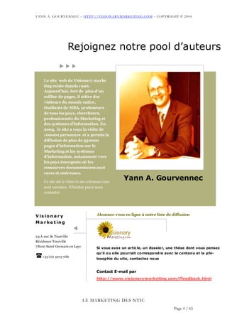 YANN A. GOURVENNEC – HTTP://VISIONARYMARKETING.COM – COPYRIGHT © 2004




                     Rejoignez notre pool d’auteurs


     Le site web de Visionary marke
     ting existe depuis 1996.
     Aujourd’hui, fort de plus d’un
     millier de pages, il attire des
     visiteurs du monde entier,
     étudiants de MBA, professeurs
     de tous les pays, chercheurs,
     professionnels du Marketing et
     des systèmes d’information. En
     2004, le site a reçu la visite de
     100000 personnes et a permis la
     diffusion de plus de 350000
     pages d’information sur le
     Marketing et les systèmes
     d’information, notamment vers
     les pays émergents où les
     ressources documentaires sont
     rares et onéreuses.

     Ce site est le vôtre et ses colonnes vous
                                                   Yann A. Gourvennec
     sont ouvertes. N’hésitez pas à nous
     contacter




V is io n a r y                       Abonnez-vous en ligne à notre liste de diffusion
M a r k e t in g


23 A rue de Tourville
Résidence Tourville
7 8100 Saint Germain en Laye         Si vous avez un article, un dossie r, une thèse dont vous pensez
                                     qu’il ou elle pourrait correspondre avec le contenu et la phi-
    +33 (0)1 3973 7681
                                     losophie du site, contactez nous


                                     Contact E-mail par
                                     http://www.visionarymarketing.com/ffeedback.html




                               LE MARKETING DES NTIC
                                                                              Page 4 / 65
 