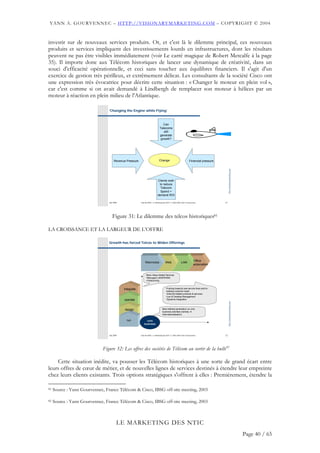 YANN A. GOURVENNEC – HTTP://VISIONARYMARKETING.COM – COPYRIGHT © 2004


investir sur de nouveaux services produits. Or, et c'est là le dilemme principal, ces nouveaux
produits et services impliquent des investissements lourds en infrastructures, dont les résultats
peuvent ne pas être visibles immédiatement (voir Le carré magique de Robert Metcalfe à la page
35). Il importe donc aux Télécom historiques de lancer une dynamique de créativité, dans un
souci d'efficacité opérationnelle, et ceci sans toucher aux équilibres financiers. Il s'agit d'un
exercice de gestion très périlleux, et extrêmement délicat. Les consultants de la société Cisco ont
une expression très évocatrice pour décrire cette situation : « Changer le moteur en plein vol »,
car c'est comme si on avait demandé à Lindbergh de remplacer son moteur à hélices par un
moteur à réaction en plein milieu de l'Atlantique.

                                 ‘Changing the Engine while Flying’



                                                                                 Can
                                                                              Telecoms
                                                                                 still
                                                                              generate
                                                                               growth?




                                     Revenue Pressure                         Change                              Financial pressure




                                                                                                                                            http://visionarymarketing.com
                                                                            Clients wish
                                                                             to reduce
                                                                              Telecom
                                                                              Spend +
                                                                            demand ROI

                                 Jan 2004               Club des MOA - Le Marketing des NTIC © 2003-2004 Yann A Gourvennec             31




                                    Figure 31: Le dilemme des telcos historiques81

LA CROISSANCE ET LA LARGEUR DE L’OFFRE

                                 Growth has forced Telcos to Widen Offerings




                                                                                                                       Office
                                                             Wan/voice               Web                LAN
                                                                                                                       automation


                                                              More Value-Added Services
                                                              •Managed LANS/WANS
                                                              •Outsourcing


                                            integrate                                 Pushing towards new service lines sold to
                                                                                      existing customer base:
                                                                                      •Internet-related products & services
                                                                                      •Lan & Desktop Management
                                            operate                                   •Systems integration
                                                                                                                                            http://visionarymarketing.com




                                            design                               More Market penetration on core
                                                                                 business activities (namely
                                                                                 Internationalisation)

                                              run             core
                                                            business



                                 Jan 2004               Club des MOA - Le Marketing des NTIC © 2003-2004 Yann A Gourvennec             32




                             Figure 32: Les offres des sociétés de Télécom au sortir de la bulle82

    Cette situation inédite, va pousser les Télécom historiques à une sorte de grand écart entre
leurs offres de cœur de métier, et de nouvelles lignes de services destinés à étendre leur empreinte
chez leurs clients existants. Trois options stratégiques s'offrent à elles : Premièrement, étendre la

81   Source : Yann Gourvennec, France Télécom & Cisco, IBSG off-site meeting, 2003

82   Source : Yann Gourvennec, France Télécom & Cisco, IBSG off-site meeting, 2003



                                        LE MARKETING DES NTIC
                                                                                                                                                                            Page 40 / 65
 