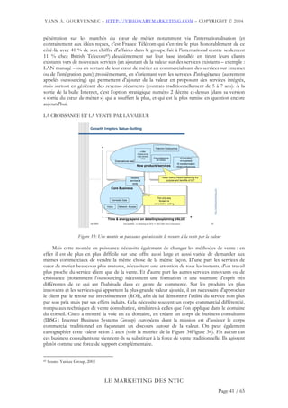 YANN A. GOURVENNEC – HTTP://VISIONARYMARKETING.COM – COPYRIGHT © 2004


pénétration sur les marchés du cœur de métier notamment via l'internationalisation (et
contrairement aux idées reçues, c’est France Télécom qui s’en tire le plus honorablement de ce
côté-là, avec 41 % de son chiffre d'affaires dans le groupe fait à l’international contre seulement
11 % chez British Telecom83) ;deuxièmement sur leur base installée en tirant leurs clients
existants vers de nouveaux services (en ajoutant de la valeur sur des services existants – exemple :
LAN managé – ou en sortant de leur cœur de métier en commercialisant des services sur Internet
ou de l'intégration pure) ;troisièmement, en s'orientant vers les services d'infogérance (autrement
appelés outsourcing) qui permettent d’ajouter de la valeur en proposant des services intégrés,
mais surtout en générant des revenus récurrents (contrats traditionnellement de 5 à 7 ans). À la
sortie de la bulle Internet, c'est l'option stratégique numéro 2 décrite ci-dessus (dans sa version
« sortie du cœur de métier ») qui a souffert le plus, et qui est la plus remise en question encore
aujourd'hui.

LA CROISSANCE ET LA VENTE PAR LA VALEUR

                            Growth Implies Value-Selling




                                       +                                                      Telecom Outsourcing
                                                                             •CRM
                                                                          •Outsourcing
                                                                          •Call centres
                                                                             •SMS           •Teleconferencing              •Consulting
                                                                                                (all media)                •e-business
                                                   International data
                                                                          Newproducts/services
                                                                              products/services                         •E-transformation
                                                                         New products/services                         •Webconferencing



                                                                  Mobility                            Value Selling means explaining the
                         Challenge                               services &                              purpose and benefits of ICT
                                                                    tools
                                               Core Business
                                              Core Business




                                                                                                                                                 http://visionarymarketing.com
                                                                                               The only way
                                              Domestic Data                                      forward is
                                                                                             consultative selling
                                           Voice     Network Access



                                       -                                                                                           +
                                           Time & energy spend on detailing/explaining VALUE
                            Jan 2004                      Club des MOA - Le Marketing des NTIC © 2003-2004 Yann A Gourvennec                33




                     Figure 33: Une montée en puissance qui nécessite le recours à la vente par la valeur

     Mais cette montée en puissance nécessite également de changer les méthodes de vente : en
effet il est de plus en plus difficile sur une offre aussi large et aussi variée de demander aux
mêmes commerciaux de vendre la même chose de la même façon. D'une part les services de
cœur de métier beaucoup plus matures, nécessitent une attention de tous les instants, d'un travail
plus proche du service client que de la vente. Et d'autre part les autres services innovants ou de
croissance (notamment l'outsourcing) nécessitent une formation et une tournure d'esprit très
différentes de ce qui est l'habitude dans ce genre de commerce. Sur les produits les plus
innovants et les services qui apportent la plus grande valeur ajoutée, il est nécessaire d'approcher
le client par le retour sur investissement (ROI), afin de lui démontrer l'utilité du service non plus
par son prix mais par ses effets induits. Cela nécessite souvent un corps commercial différencié,
rompu aux techniques de vente consultative, similaires à celles que l'on applique dans le domaine
du conseil. Cisco a montré la voie en ce domaine, en créant un corps de business consultants
(IBSG : Internet Business Systems Group) européens dont la mission est d’assister le corps
commercial traditionnel en façonnant un discours autour de la valeur. On peut également
cartographier cette valeur selon 2 axes (voir la matrice de la Figure 34Figure 34). En aucun cas
ces business consultants ne viennent-ils se substituer à la force de vente traditionnelle. Ils agissent
plutôt comme une force de support complémentaire.


83   Source Yankee Group, 2003



                                           LE MARKETING DES NTIC
                                                                                                                                                                                 Page 41 / 65
 