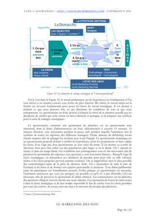 YANN A. GOURVENNEC – HTTP://VISIONARYMARKETING.COM – COPYRIGHT © 2004



                                                                                                                                                   LA STRATEGIE (MOYENS)
                                                                                                                          La Démarche
                                                                                                   Aujourd'hui                                                  SWOT
         Copyright © 2002 http://visionarymarketing.com Ne pas utiliser sans citer sa source
                                                                                                                        LES OBJECTIFS                           Analysis
                                                                                                                        Quoi ? Quand ? Combien ?



                                                                                                                                           3. Ce que nous                                     6.         A
                                                                                               1. Ce que                                    voulons être        5. Ce que                    Com         C
                                                                                                                        2. Ce que
                                                                                                  nous                                                             nous                      ment        T
                                                                                                                           nous                           HYPOTHESES
                                                                                               pensons                                                          pouvons                       le        IO
                                                                                                                        sommes
                                                                                                  être                                        4. Ce que le         être                      deve        N
                                                                                                                                              maché nous                                      nir        S
                                                                                                                                              oblige à être

                                                                                                      LA VISION                                                                    PEST
                                                                                               •Nos intuitions                                                    Political/legal - Economical -
                                                                                               •Notre volonté                                                     Sociological - Technological

                                                                                                                                                             L'ETAT DES LIEUX
                                                                                                                                              •Audit Marketing Produits
                                                                                                     20/07/02 page 14                         •Audit Marketing Marchés
                                                                                                                            Yann Gourvennec © 2002 - ygourven@visionarymarketing.com
                                                                                                                                                     ygourven@visionarymarketing.com    Première page



                                                                                                              Figure 35: La démarche de cadrage stratégique de Visionarymarketing88

     On le voit dans la Figure 35, le travail préliminaire sur les hypothèses est fondamental si l'on
veut arriver à un résultat concret sous forme de plan d'action. De même, le travail initial sur la
finalité est lui-aussi fondamental pour poser les bases du travail stratégique. Il est destiné à
éclaircir ce que nous pensons être, ce qui détermine les conditions de tout ce que nous
entreprenons. Le questionnaire est donc destiné à éclaircir la vision de la situation actuelle par les
décideurs, de vérifier que cette vision est bien cohérente et partagée, et de préparer une synthèse
pour la suite de cadrages stratégiques.

     Ce questionnaire, constitué une quarantaine de planches, est un questionnaire auto
administré dont la durée d'administration est fixée arbitrairement à environ 15 minutes. 15
minutes d'analyse sont nécessaires pendant la pause café pendant laquelle l'animateur fera la
synthèse de toutes les réponses des différents managers. Trente minutes de débriefing seront
ensuite requises afin de partager les résultats avec toute l'équipe. Ce questionnaire stratégique est
un questionnaire projectif destiné à vérifier les hypothèses, tester les propositions et faire valider
les choix. Il ne s'agit pas d’un questionnaire au sens strict du terme. Il est destiné au comité de
direction, mais peut être utilisé sur des populations plus larges si on le désire. On y répond en
séance et dans un temps limité. Ces conditions très contraignantes sont en fait nécessaires afin de
préserver la spontanéité des réponses. Les questions y sont forcément biaisées : Puisqu'il s'agit de
choix stratégiques, on demandera aux décideurs de prendre parti pour telle ou telle solution,
même si les choix proposés peuvent paraître extrêmes. On se rapprochera ainsi le plus possible
des caractéristiques-types de la prise de décision réelle. On y demandera de faire la part de
l'existant et du futur et de donner son opinion personnelle et anonyme. Tout débat préliminaire
entre les participants est formellement proscrit. Enfin, puisque ce questionnaire est anonyme,
l'animateur annoncera que tout (ou presque) est possible, et qu'il n'y a pas d'interdit. Ceci est
nécessaire afin de préserver la spontanéité du débat ultérieur. Les commentaires sur les planches
des questions obligent souvent choisir une seule réponse. Ceci permettra de forcer les interviewés
à faire le choix stratégique et de leur rendre impossible le fait de cocher tous les choix possibles
par souci de confort ; ils seront ainsi mis face à la nécessité de prendre des décisions.

88   Source Visionarymarketing, Ibid.



                                                                                                                            LE MARKETING DES NTIC
                                                                                                                                                                                                 Page 44 / 65
 
