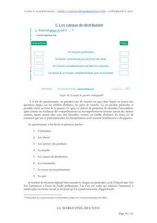 YANN A. GOURVENNEC – HTTP://VISIONARYMARKETING.COM – COPYRIGHT © 2004




                                                                                                                           5. Les canaux de distribution
         Copyright © 2002 http://visionarymarketing.com Ne pas utiliser sans citer sa source     L ’Internet pour X est il … ?
                                                                                                  1 seule réponse svp


                                                                                               Aujourd'hui                                                                                Futur


                                                                                                                                          Un support publicitaire

                                                                                                                           Un levier commercial pour la force de vente

                                                                                                                          Un moyen complémentaire de faire du business

                                                                                                                 Un levier & un moyen complémentaire pour le business




                                                                                                       20/07/02 page 50      Yann Gourvennec © 2002 – visionarymarketing.com
                                                                                                                                                      visionarymarketing.      Première page



                                                                                                                                Figure 36: Exemple de question stratégique89

     A la fin du questionnaire, on prendra soin d'y inscrire un quiz dans lequel on posera des
questions pièges sur les chiffres d'affaires, les parts de marché, ou un produit particulier si
possible caché au fond de la gamme. Ce quiz, en dehors de permettre de détendre l'atmosphère,
agira comme un révélateur des compréhensions ou incompréhensions internes autour des mêmes
notions, même quand elles sont très factuelles, comme un chiffre d'affaires. Et force est de
constater que sur ce point particulier, les interprétations sont souvent nombreuses et divergentes.

       Le questionnaire a été divisé en plusieurs parties :

                                                                                               1. L'entreprise

                                                                                               2. Les clients

                                                                                               3. Les services (les produits)

                                                                                               4. Le marché

                                                                                               5. Les canaux de distribution

                                                                                               6. La concurrence

                                                                                               7. Le retour sur investissement

                                                                                               8. Le quiz

     le nombre de divisions dépend bien entendu le chaque cas particulier, et de l'objectif que s'est
fixé l'animateur à l'issue de l'audit préliminaire. Car c'est cet audit, qui amènera l'animateur à
insister plus ou moins sur tel ou tel point qu’il lui paraît nécessaire d'approfondir.

89   l'intégralité de ce questionnaire est disponible en ligne sur visionarymarketing.com (Ibid.)



                                                                                                                             LE MARKETING DES NTIC
                                                                                                                                                                                        Page 45 / 65
 