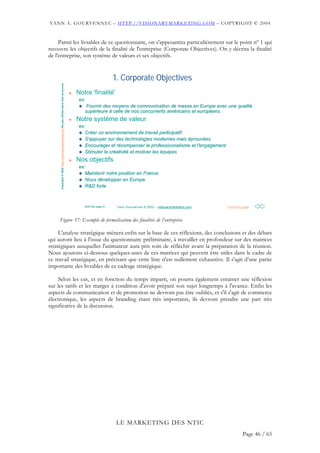 YANN A. GOURVENNEC – HTTP://VISIONARYMARKETING.COM – COPYRIGHT © 2004


     Parmi les livrables de ce questionnaire, on s'appesantira particulièrement sur le point nº 1 qui
recouvre les objectifs de la finalité de l'entreprise (Corporate Objectives). On y décrira la finalité
de l'entreprise, son système de valeurs et ses objectifs.


                                                                                                                  1. Corporate Objectives
      Copyright © 2002 http://visionarymarketing.com Ne pas utiliser sans citer sa source




                                                                                            Notre 'finalité'
                                                                                            ex:
                                                                                                Fournir des moyens de communication de masse en Europe avec une qualité
                                                                                                                                                                qualité
                                                                                               supérieure à celle de nos concurrents américains et européens
                                                                                               supé                                  amé           europé
                                                                                            Notre système de valeur
                                                                                            ex:
                                                                                               Créer un environnement de travail participatif
                                                                                               Cré
                                                                                               S'appuyer sur des technologies modernes mais éprouvées
                                                                                                                                              prouvé
                                                                                               Encourager et récompenser le professionnalisme et l'engagement
                                                                                                               ré
                                                                                               Stimuler la créativité et motiver les équipes
                                                                                                           cré ativité
                                                                                            Nos objectifs
                                                                                            ex:
                                                                                               Maintenir notre position en France
                                                                                               Nous développer en Europe
                                                                                                    dé
                                                                                               R&D forte



                                                                                               20/07/02 page 61    Yann Gourvennec © 2002 – visionarymarketing.com   Première page



     Figure 37: Exemple de formalisation des finalités de l’entreprise

     L'analyse stratégique mènera enfin sur la base de ces réflexions, des conclusions et des débats
qui auront lieu à l'issue du questionnaire préliminaire, à travailler en profondeur sur des matrices
stratégiques auxquelles l'animateur aura pris soin de réfléchir avant la préparation de la réunion.
Nous ajoutons ci-dessous quelques-unes de ces matrices qui peuvent être utiles dans le cadre de
ce travail stratégique, en précisant que cette liste n'est nullement exhaustive. Il s'agit d’une partie
importante des livrables de ce cadrage stratégique.

     Selon les cas, et en fonction du temps imparti, on pourra également entamer une réflexion
sur les tarifs et les marges à condition d'avoir préparé son sujet longtemps à l'avance. Enfin les
aspects de communication et de promotion ne devront pas être oubliés, et s'il s'agit de commerce
électronique, les aspects de branding étant très importants, ils devront prendre une part très
significative de la discussion.




                                                                                                                   LE MARKETING DES NTIC
                                                                                                                                                                              Page 46 / 65
 
