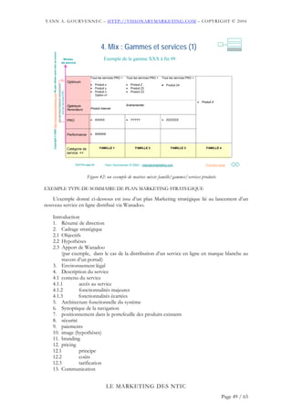 YANN A. GOURVENNEC – HTTP://VISIONARYMARKETING.COM – COPYRIGHT © 2004




                                                                                                                                                          4. Mix : Gammes et services (1)                                                       4

    Copyright © 2002 http://visionarymarketing.com Ne pas utiliser sans citer sa source
                                                                                                         Niveau                                             Exemple de la gamme XXX à fin 99
                                                                                                        de service




                                                                                                                                               Tous les services PRO +      Tous les services PRO +   Tous les services PRO +
                                                                                                                             Optimum
                                                                                                                                               •                            •                         • Produit Z4
                                                                                          Les services Optimum comprennent




                                                                                                                                                      Produit x                 Produit Z
                                                                                                                                               •      Produit y             •   Produit Z2
                                                                                                                                               •                            •
                                                                                                 tous les services PRO




                                                                                                                                                      Produit z                 Produit Z3
                                                                                                                                                      Option x1

                                                                                                                                                                                                                                •   Produit X
                                                                                                                             Optimum                                        Evénementiel
                                                                                                                             Revendeurs        Produit Internet



                                                                                                                             PRO               •      XXXXX                 •   YYYYY                 •   ZZZZZZZ




                                                                                                                             Performance       •      WWWW




                                                                                                                             Catégorie de                FAMILLE 1                 FAMILLE 2                FAMILLE 3                  FAMILLE 4
                                                                                                                             service =>


                                                                                                                                   20/07/02 page 69           Yann Gourvennec © 2002 – visionarymarketing.com
                                                                                                                                                                                       visionarymarketing.                             Première page



                                                                                                                                            Figure 42: un exemple de matrice mixte famille/gammes/services-produits

EXEMPLE TYPE DE SOMMAIRE DE PLAN MARKETING STRATEGIQUE

   L’exemple donné ci-dessous est issu d’un plan Marketing stratégique lié au lancement d’un
nouveau service en ligne distribué via Wanadoo.

   Introduction
   1. Résumé de direction
   2. Cadrage stratégique
   2.1 Objectifs
   2.2 Hypothèses
   2.3 Apport de Wanadoo
        (par exemple, dans le cas de la distribution d’un service en ligne en marque blanche au
        travers d’un portail)
   3. Environnement légal
   4. Description du service
   4.1 contenu du service
   4.1.1         accès au service
   4.1.2         fonctionnalités majeures
   4.1.3         fonctionnalités écartées
   5. Architecture fonctionnelle du système
   6. Synoptique de la navigation
   7. positionnement dans le portefeuille des produits existants
   8. sécurité
   9. paiements
   10. image (hypothèses)
   11. branding
   12. pricing
   12.1          principe
   12.2          coûts
   12.3          tarification
   13. Communication


                                                                                                                                                              LE MARKETING DES NTIC
                                                                                                                                                                                                                                                 Page 49 / 65
 