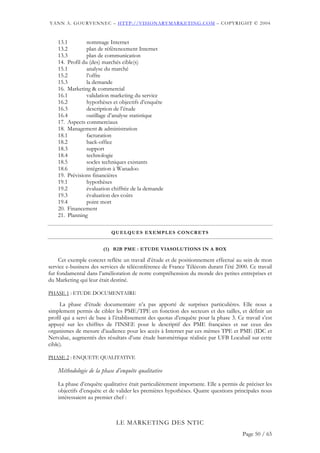 YANN A. GOURVENNEC – HTTP://VISIONARYMARKETING.COM – COPYRIGHT © 2004


    13.1         nommage Internet
    13.2         plan de référencement Internet
    13.3         plan de communication
    14. Profil du (des) marchés cible(s)
    15.1         analyse du marché
    15.2         l’offre
    15.3         la demande
    16. Marketing & commercial
    16.1         validation marketing du service
    16.2         hypothèses et objectifs d’enquête
    16.3         description de l’étude
    16.4         outillage d’analyse statistique
    17. Aspects commerciaux
    18. Management & administration
    18.1         facturation
    18.2         back-office
    18.3         support
    18.4         technologie
    18.5         socles techniques existants
    18.6         intégration à Wanadoo
    19. Prévisions financières
    19.1         hypothèses
    19.2         évaluation chiffrée de la demande
    19.3         évaluation des coûts
    19.4         point mort
    20. Financement
    21. Planning

                           QUELQUES EXEMPLES CONCRETS


                        (1) B2B PME : ETUDE VIASOLUTIONS IN A BOX

     Cet exemple concret reflète un travail d’étude et de positionnement effectué au sein de mon
service e-business des services de téléconférence de France Télécom durant l’été 2000. Ce travail
fut fondamental dans l’amélioration de notre compréhension du monde des petites entreprises et
du Marketing qui leur était destiné.

PHASE 1 : ETUDE DOCUMENTAIRE

     La phase d’étude documentaire n’a pas apporté de surprises particulières. Elle nous a
simplement permis de cibler les PME/TPE en fonction des secteurs et des tailles, et définir un
profil qui a servi de base à l’établissement des quotas d’enquête pour la phase 3. Ce travail s’est
appuyé sur les chiffres de l’INSEE pour le descriptif des PME françaises et sur ceux des
organismes de mesure d’audience pour les accès à Internet par ces mêmes TPE et PME (IDC et
Netvalue, augmentés des résultats d’une étude baromètrique réalisée par UFB Locabail sur cette
cible).

PHASE 2 : ENQUETE QUALITATIVE

    Méthodologie de la phase d’enquête qualitative

    La phase d’enquête qualitative était particulièrement importante. Elle a permis de préciser les
    objectifs d’enquête et de valider les premières hypothèses. Quatre questions principales nous
    intéressaient au premier chef :



                              LE MARKETING DES NTIC
                                                                                     Page 50 / 65
 