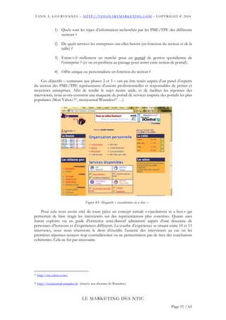 YANN A. GOURVENNEC – HTTP://VISIONARYMARKETING.COM – COPYRIGHT © 2004


                1) Quels sont les types d’information recherchés par les PME/TPE des différents
                   secteurs ?

                2) De quels services les entreprises ont-elles besoin (en fonction du secteur et de la
                   taille) ?

                3) Existe-t-il réellement un marché pour un portail de gestion quotidienne de
                   l’entreprise ? (et on en profitera au passage pour tester cette notion de portail).

                4) Offre unique ou personnalisée en fonction du secteur ?

     Ces objectifs – communs aux phases 2 et 3 – ont pu être testés auprès d’un panel d’experts
du secteur des PME/TPE représentants d’unions professionnelles et responsables de petites et
moyennes entreprises. Afin de rendre le sujet moins aride, et de faciliter les réponses des
interviewés, nous avons construit une maquette de portail de services inspirée des portails les plus
populaires (Mon Yahoo !91, monjournal Wanadoo92 …).




                                      Figure 43: Maquette « viasolutions in a box ».

     Pour cela nous avons créé de toute pièce un concept intitulé « viasolutions in a box » qui
permettait de faire réagir les interviewés sur des représentations plus concrètes. Quatre axes
furent explorés via un guide d’entretien semi-directif administré auprès d’une douzaine de
personnes d’horizons et d’expériences différents. La courbe d’expérience se situant entre 10 et 15
interviews, nous nous réservions le droit d’étendre l’assiette des interviewés au cas où les
premières réponses seraient trop contradictoires ou ne permettraient pas de tirer des conclusions
cohérentes. Cela ne fut pas nécessaire.




91   http://my.yahoo.com/

92   http://monjournal.wanadoo.fr (réservé aux abonnés de Wanadoo)



                                   LE MARKETING DES NTIC
                                                                                         Page 51 / 65
 
