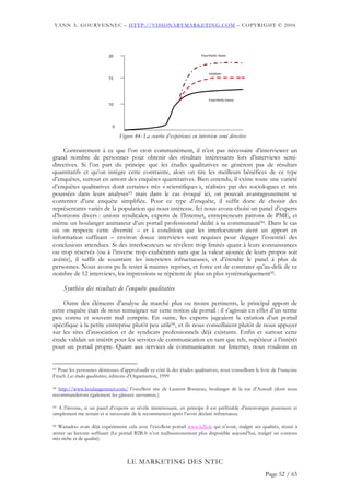 YANN A. GOURVENNEC – HTTP://VISIONARYMARKETING.COM – COPYRIGHT © 2004




                           20                                           Fourchette haute




                                                                            médiane
                           15




                                                                            Fourchette basse
                           10




                             0

                                 Figure 44: La courbe d’expérience en interview semi directive

    Contrairement à ce que l’on croit communément, il n’est pas nécessaire d’interviewer un
grand nombre de personnes pour obtenir des résultats intéressants lors d’interviews semi-
directives. Si l’on part du principe que les études qualitatives ne génèrent pas de résultats
quantitatifs et qu’on intègre cette contrainte, alors on tire les meilleurs bénéfices de ce type
d’enquêtes, surtout en amont des enquêtes quantitatives. Bien entendu, il existe toute une variété
d’enquêtes qualitatives dont certaines très « scientifiques », réalisées par des sociologues et très
poussées dans leurs analyses93 mais dans le cas évoqué ici, on pouvait avantageusement se
contenter d’une enquête simplifiée. Pour ce type d’enquête, il suffit donc de choisir des
représentants variés de la population qui nous intéresse. Ici nous avons choisi un panel d’experts
d’horizons divers : unions syndicales, experts de l’Internet, entrepreneurs patrons de PME, et
même un boulanger animateur d’un portail professionnel dédié à sa communauté94. Dans le cas
où on respecte cette diversité – et à condition que les interlocuteurs aient un apport en
information suffisant – environ douze interviews sont requises pour dégager l’essentiel des
conclusions attendues. Si des interlocuteurs se révèlent trop limités quant à leurs connaissances
ou trop réservés (ou à l’inverse trop exubérants sans que la valeur ajoutée de leurs propos soit
avérée), il suffit de soustraire les interviews infructueuses, et d’étendre le panel à plus de
personnes. Nous avons pu le tester à maintes reprises, et force est de constater qu’au-delà de ce
nombre de 12 interviews, les impressions se répètent de plus en plus systématiquement95.

     Synthèse des résultats de l’enquête qualitative

     Outre des éléments d’analyse de marché plus ou moins pertinents, le principal apport de
cette enquête était de nous renseigner sur cette notion de portail : il s’agissait en effet d’un terme
peu connu et souvent mal compris. En outre, les experts jugeaient la création d’un portail
spécifique à la petite entreprise plutôt peu utile96, et ils nous conseillaient plutôt de nous appuyer
sur les sites d’association et de syndicats professionnels déjà existants. Enfin et surtout cette
étude validait un intérêt pour les services de communication en tant que tels, supérieur à l’intérêt
pour un portail propre. Quant aux services de communication sur Internet, nous voulions en


93Pour les personnes désireuses d’approfondir ce côté là des études qualitatives, nous conseillons le livre de Françoise
Frisch Les études qualitatives, éditions d’Organisation, 1999

94 http://www.boulangerienet.com/ l’excellent site de Laurent Bonneau, boulanger de la rue d’Auteuil (dont nous
recommanderons également les gâteaux savoureux.)

95 A l’inverse, si un panel d’experts se révèle inintéressant, en principe il est préférable d’interrompre purement et

simplement me terrain et si nécessaire de le recommencer après l’avoir déclaré infructueux.

96 Wanadoo avait déjà expérimenté cela avec l’excellent portail www.b2b.fr qui n’avait, malgré ses qualités, réussi à

attirer un lectorat suffisant (Le portail B2B.fr n’est malheureusement plus disponible aujourd’hui, malgré un contenu
très riche et de qualité).



                                    LE MARKETING DES NTIC
                                                                                                        Page 52 / 65
 