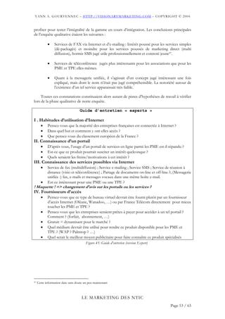 YANN A. GOURVENNEC – HTTP://VISIONARYMARKETING.COM – COPYRIGHT © 2004


profiter pour tester l’intégralité de la gamme en cours d’intégration. Les conclusions principales
de l’enquête qualitative étaient les suivantes :

            •    Services de FAX via Internet et d’e-mailing : Intérêt poussé pour les services simples
                 (dé-packagés) et moindre pour les services poussés de marketing direct (multi
                 diffusion), hormis SMS jugé utile professionnellement et connoté jeune97.

            •    Services de téléconférence jugés plus intéressants pour les associations que pour les
                 PME et TPE elles-mêmes.

            •    Quant à la messagerie unifiée, il s’agissait d’un concept jugé intéressant une fois
                 expliqué, mais dont le nom n’était pas jugé compréhensible. La notoriété autour de
                 l’existence d’un tel service apparaissait très faible.

     Toutes ces constatations constituaient alors autant de pistes d’hypothèses de travail à vérifier
lors de la phase qualitative de notre enquête.

                                    Guide d’entretien « experts »

I . Habitudes d’utilisation d’Internet
       •    Pensez-vous que la majorité des entreprises françaises est connectée à Internet ?
       •    Dans quel but et comment y ont-elles accès ?
       •    Que pensez-vous du classement européen de la France ?
II. Connaissance d’un portail
       •    D’après vous, l’usage d’un portail de services en ligne parmi les PME est-il répandu ?
       •    Est-ce que ce produit pourrait susciter un intérêt quelconque ?
       •    Quels seraient les freins/motivations à cet intérêt ?
III. Connaissance des services possibles via Internet
       •    Service de fax (multidiffusion) ; Service e-mailing ; Service SMS ; Service de réunion à
            distance (visio et téléconférence) ; Partage de documents on-line et off-line ?; (Messagerie
            unifiée :) fax, e-mails et messages vocaux dans une même boîte e-mail.
       •    Est-ce intéressant pour une PME ou une TPE ?
! Maquette ! => changement d’avis sur les portails ou les services ?
IV. Fournisseurs d’accès
       •    Pensez-vous que ce type de bureau virtuel devrait être fourni plutôt par un fournisseur
            d’accès Internet (Oléane, Wanadoo, …) ou par France Télécom directement pour mieux
            toucher les PME et TPE ?
       •    Pensez-vous que les entreprises seraient prêtes à payer pour accéder à un tel portail ?
            Comment ? (forfait, abonnement, …)
       •    Gratuit = dynamisant pour le marché ?
       •    Quel médium devrait être utilisé pour rendre ce produit disponible pour les PME et
            TPE ? (WAP ? Palmtop ? …)
       •    Quel serait le meilleur moyen publicitaire pour faire connaître ce produit spécialisés
                                        Figure 45: Guide d'entretien (version Expert)




97   Cette information date sans doute un peu maintenant



                                     LE MARKETING DES NTIC
                                                                                          Page 53 / 65
 