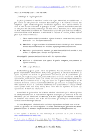 YANN A. GOURVENNEC – HTTP://VISIONARYMARKETING.COM – COPYRIGHT © 2004


PHASE 3 : PHASE QUANTITATIVE D’ETUDE

     Méthodologie de l’enquête qualitative

    La phase quantitative de cette étude fut sans doute la plus délicate et la plus enrichissante. La
plus délicate car elle posait des problèmes d’échantillonnage et de méthode d’enquête très
complexes. La plus enrichissante par ses résultats mais également car les erreurs commises au
cours de cette enquête nous servent de guide pour le futur. La première difficulté rencontrée lors
de cette phase fut celle de l’échantillonnage. En effet, nous ne disposions pas de fichier qualifié
de PME sur l’ensemble du territoire. La constitution des quotas fut quant à elle assez fastidieuse,
mais relativement aisée98. Rappelons ici brièvement les objectifs de l’enquête, raffinés après la
phase 2 ; ils sont au nombre de 3 :

         A. Mieux appréhender et quantifier un segment de marché encore méconnu, celui des
            PME et des TPE, par rapport à l’Internet.

         B. Déterminer les types de services de communication sur Internet que nous pourrions
            fournir et quantifier l’intérêt des différents segments pour les services étudiés.

         C. Déterminer quantitativement les média qui pourraient toucher de la manière la plus
            efficace ce segment (quel FAI, quel mode publicitaire…).

     On y rappelait également les fourchettes de tailles des segments utilisés :

         •    PME : de 10 à 500 salariés (hors agences de grandes entreprises, et notamment les
              agences bancaires).

         •    TPE : jusqu’à 10 salariés.

     L’échantillonnage posait quant à lui un réel problème. Nous ne possédions pas de fichier
propre comportant les critères retenus (taille, secteur, géographie). Il fallait donc reconstituer les
quotas en partant des résultats de questionnaires, soit envoyer plus de questionnaires que
nécessaire, en aveugle en quelque sorte, et échantillonner sur la base des résultats des profils. Les
questionnaires, même valides, étaient alors éliminés afin de ne pas biaiser la représentativité des
résultats. Les quotas étaient divisés en cinq zones basées sur les préfixes téléphoniques, afin de
faciliter le classement. Le mode d’administration fut le fax que nous avons pu comparer au postal,
utilisé en secours de celui-ci. La sélection préliminaire assez sévère se fit sur la base des secteurs
retenus (critère inclus dans notre fichier). Nous avions fixé une hypothèse de retours des
questionnaires de 1 à 5% des fax envoyés.

     Les résultats du questionnaire par fax furent tellement satisfaisants que les relances postales
ne furent jamais effectuées. Il est notamment important de souligner que les retours de fax sont
très rapides (50% des retours dans les 24 heures). NB : nous rappelons à nos lecteurs la nécessité
de ‘safraner99’ avant envoi les listes de fax afin de s’assurer que les enquêtés consentent bien à
recevoir des sollicitations par télécopie.

     En tout 740 réponses furent exploitées sur un total reçu supérieur à 1000; la barre avait été
fixée à 750 ; pourquoi 750 ? afin de répondre à la double contrainte région/profession. Le chiffre
permettait en effet de préserver la représentativité de l’échantillon tout en garantissant un

98 Nous rappelons ici l’existence de notre méthodologie du questionnaire en 12 points à l’adresse :

http://visionarymarketing.com/fquest12.html

99 A ce sujet, se référer à notre article paru dans SAM Magazine à l’adresse : http://www.sam-
mag.com/archives/mailing-fax.htm ou en miroir à l’adresse : http://visionarymarketing.com/articles/ffaxmail-1.html.



                                  LE MARKETING DES NTIC
                                                                                                   Page 54 / 65
 