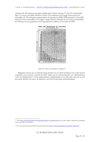 YANN A. GOURVENNEC – HTTP://VISIONARYMARKETING.COM – COPYRIGHT © 2004


minimum de 100 réponses par région téléphonique, faisant ainsi que 1% de 100 correspondait
bien à 1 et non à un chiffre inférieur à l’unité. Une estimation de la marge d’erreur pour cet
échantillon de 750 entreprises représentatives du paysage des PME/TPE françaises en l’an 2000
était d’un niveau honorable à 3% (rappel : marge d’erreur minimale de 2,5% pour un échantillon
de 1500 pris sur une population aussi large (plusieurs millions si l’on inclut les TPE).




                                         Figure 46: Table des intervalles de confiance100

    Rappelons encore que ce calcul de marge d’erreur est un calcul statistique, c’est-à-dire qu’il ne
comprend aucun facteur correctif des biais induits par le questionnement, son administration,
voire son interprétation101. Cette approximation mathématique est en effet utile, mais elle ne doit
pas cacher derrière son arbre de rigorisme, une forêt d’à-peu-près méthodologiques.




100Voir http://www.marketaudit.com/pttmarket/pgnew/t/testsign.html pour de plus amples explications statistiques
sur les intervalles de confiance.

101   Cf. notre recensement des biais de questionnement sur http://visionarymarketing.com/articles/biais.html.



                                      LE MARKETING DES NTIC
                                                                                                        Page 55 / 65
 