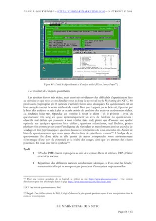 YANN A. GOURVENNEC – HTTP://VISIONARYMARKETING.COM – COPYRIGHT © 2004




                         Figure 49 : l’outil de dépouillement et d’analyse utilisé (Wisco Survey Power103)

        Les résultats de l’enquête quantitative

     Les résultats furent très riches, mais aussi très révélateurs des difficultés d’appréciation liées
au domaine et que nous avons détaillées tout au long de ce travail sur le Marketing des NTIC. 48
professions (regroupées en 14 secteurs d’activité) furent ainsi disséquées. Ce questionnaire est un
bon exemple concret de notre méthode de travail. Bien que frappant par sa brièveté, il permet par
le biais des analyses en tris à plat et en tris croisés de produire des analyses extrêmement riches.
La tendance hélas très répandue qui consiste à noyer le client – et le poisson – avec un
questionnaire très long est quasi systématiquement un aveu de faiblesse du questionnaire :
objectifs mal définis qui poussent à tout vérifier (très mal) plutôt que d’assurer une qualité
optimale sur quelques questions bien ciblées ; questions redondantes, mal libellées, posées
plusieurs fois comme pour tester l’intelligence du répondant et transformant ainsi un exercice de
sondage en test psychologique ; questions biaisées et empreintes de sous-entendus etc. Autant de
biais de questionnement que nous avons décrits dans de précédents travaux104. L’analyse de ce
questionnaire fut donc riche et elle permit de mieux comprendre notre environnement
économique d’une part (le potentiel) et la réalité des usages, ainsi que les attentes des clients
potentiels. En voici une brève synthèse105.

Profil
             •    50% des PME étaient regroupées au sein des secteurs Biens et services, BTP et Santé
                  et services sociaux.

             •    Répartition des différents secteurs sensiblement identique, si l’on omet les hôtels/
                  restaurants/cafés qui ne comptent pas parmi eux d’entreprises unipersonnelles.



103 Pour une version actualisée de ce logiciel, se référer au site http://www.wiscosurvey.com/ . Une version
d’évaluation peut être téléchargée depuis la page http://www.wiscosurvey.com/files/index.htm

104   Cf. Les biais de questionnement, Ibid.

105Rappel : Ces chiffres datant de 2000, il s’agit d’observer la plus grande prudence quant à leur interprétation dans le
contexte contemporain.



                                       LE MARKETING DES NTIC
                                                                                                             Page 58 / 65
 