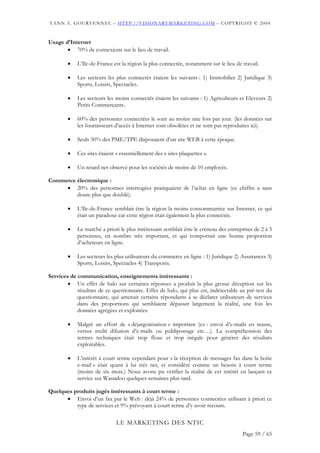 YANN A. GOURVENNEC – HTTP://VISIONARYMARKETING.COM – COPYRIGHT © 2004


Usage d’Internet
       • 70% de connexions sur le lieu de travail.

        •   L’Ile-de-France est la région la plus connectée, notamment sur le lieu de travail.

        •   Les secteurs les plus connectés étaient les suivants : 1) Immobilier 2) Juridique 3)
            Sports, Loisirs, Spectacles.

        •   Les secteurs les moins connectés étaient les suivants : 1) Agriculteurs et Eleveurs 2)
            Petits Commerçants.

        •   60% des personnes connectées le sont au moins une fois par jour. (les données sur
            les fournisseurs d’accès à Internet sont obsolètes et ne sont pas reproduites ici).

        •   Seuls 30% des PME/TPE disposaient d’un site WEB à cette époque.

        •   Ces sites étaient « essentiellement des « sites plaquettes ».

        •   Un retard net observé pour les sociétés de moins de 10 employés.

Commerce électronique :
     • 20% des personnes interrogées pratiquaient de l’achat en ligne (ce chiffre a sans
         doute plus que doublé).

        •   L’Ile-de-France semblait être la région la moins consommatrice sur Internet, ce qui
            était un paradoxe car cette région était également la plus connectée.

        •   Le marché a priori le plus intéressant semblait être le créneau des entreprises de 2 à 5
            personnes, en nombre très important, et qui comportait une bonne proportion
            d’acheteurs en ligne.

        •   Les secteurs les plus utilisateurs du commerce en ligne : 1) Juridique 2) Assurances 3)
            Sports, Loisirs, Spectacles 4) Transports.

Services de communication, enseignements intéressants :
        • Un effet de halo sur certaines réponses a produit la plus grosse déception sur les
            résultats de ce questionnaire. Effet de halo, qui plus est, indétectable au pré-test du
            questionnaire, qui amenait certains répondants à se déclarer utilisateurs de services
            dans des proportions qui semblaient dépasser largement la réalité, une fois les
            données agrégées et exploitées.

        •   Malgré un effort de « déjargonisation » important (ex : envoi d’e-mails en masse,
            versus multi difusion d’e-mails ou publipostage etc…). La compréhension des
            termes techniques était trop floue et trop inégale pour générer des résultats
            exploitables.

        •   L’intérêt à court terme cependant pour « la réception de messages fax dans la boîte
            e-mail » était quant à lui très net, et considéré comme un besoin à court terme
            (moins de six mois.) Nous avons pu vérifier la réalité de cet intérêt en lançant ce
            service sur Wanadoo quelques semaines plus tard.

Quelques produits jugés intéressants à court terme :
      • Envoi d’un fax par le Web : déjà 24% de personnes connectées utilisant à priori ce
          type de services et 9% prévoyant à court terme d’y avoir recours.

                              LE MARKETING DES NTIC
                                                                                      Page 59 / 65
 