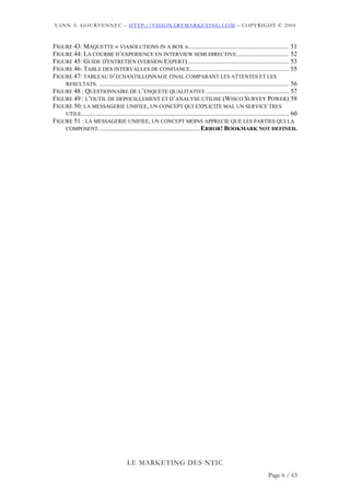 YANN A. GOURVENNEC – HTTP://VISIONARYMARKETING.COM – COPYRIGHT © 2004



FIGURE 43: MAQUETTE « VIASOLUTIONS IN A BOX ».............................................................. 51
FIGURE 44: LA COURBE D’EXPERIENCE EN INTERVIEW SEMI DIRECTIVE ................................ 52
FIGURE 45: GUIDE D'ENTRETIEN (VERSION EXPERT) .............................................................. 53
FIGURE 46: TABLE DES INTERVALLES DE CONFIANCE............................................................. 55
FIGURE 47: TABLEAU D’ECHANTILLONNAGE FINAL COMPARANT LES ATTENTES ET LES
    RESULTATS. ..................................................................................................................... 56
FIGURE 48 : QUESTIONNAIRE DE L’ENQUETE QUALITATIVE ................................................... 57
FIGURE 49 : L’OUTIL DE DEPOUILLEMENT ET D’ANALYSE UTILISE (WISCO SURVEY POWER) 58
FIGURE 50: LA MESSAGERIE UNIFIEE, UN CONCEPT QUI EXPLICITE MAL UN SERVICE TRES
    UTILE................................................................................................................................ 60
FIGURE 51 : LA MESSAGERIE UNIFIEE, UN CONCEPT MOINS APPRECIE QUE LES PARTIES QUI LA
    COMPOSENT. ............................................................. ERROR! BOOKMARK NOT DEFINED.




                                          LE MARKETING DES NTIC
                                                                                                                           Page 6 / 65
 