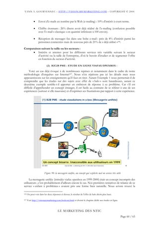 YANN A. GOURVENNEC – HTTP://VISIONARYMARKETING.COM – COPYRIGHT © 2004



             •    Envoi d’e-mails en nombre par le Web (e-mailing) : 10% d’intérêt à court terme.

             •    Chiffre étonnant : 26% disent avoir déjà réalisé de l’e-mailing (confusion possible
                  avec l’e-mail « classique » en quantité inférieure à 100 envois).

             •    Réception de messages fax dans une boîte e-mail : près de 8% d’intérêt parmi les
                  personnes connectées mais de nouveau près de 21% de « déjà utilisé »106.

Comparaison suivant la taille ou les secteurs :
      • Intérêts et attentes pour les différents services très variable suivant le secteur
          d’activité ou la taille de l’entreprise, d’où le besoin d’étudier et de segmenter l’offre
          en fonction du secteur d’activité.

                            (2) B2C2B PME : ETUDE EN LIGNE VIAFAX OPENBOX :

     Voici un cas déjà évoqué à de nombreuses reprises et notamment dans le cadre de notre
méthodologie d’enquêtes sur Internet107. Nous n’en répétons pas ici les détails mais nous
appesantissons sur les enseignements qu’il faut en tirer. Autant l’exemple 1 nous permettait-il de
comprendre que les études sur des sujets avec effet de « halo » sont hasardeuses, autant ce
deuxième exemple semble-t-il apporter un embryon de réponse à ce problème. Car s’il est
difficile d’appréhender un concept étranger, il est facile au contraire de se référer à une de ses
expériences (surtout si elle mauvaise) et d’exprimer ses frustrations par rapport à cette expérience.

                      (1) B2B PME : étude viasolutions in a box (Messagerie unifiée)




                                                                                                                             http://visionarymarketing.com




                                                                                          SMS




                        Un concept bizarre: Inaccessible aux utilisateurs en 1999
                      Jan 2004                  Club des MOA - Le Marketing des NTIC © 2003-2004 Yann A Gourvennec      38




                         Figure 50: la messagerie unifiée, un concept qui explicite mal un service très utile

     La messagerie unifiée (intitulée viafax openbox en 1999-2000) était un concept incompris des
utilisateurs ; c’est probablement d’ailleurs encore le cas. Nos premières tentatives de relance de ce
service « enfant à problèmes » avaient pris une forme bien naturelle. Nous avions trouvé la

106   On peut voir dans les deux réponses ci-dessus, le résultat de l’effet de halo décrit plus haut.

107   Voir http://visionarymarketing.com.fwelcom.html et choisir le chapitre dédié aux études en ligne.



                                        LE MARKETING DES NTIC
                                                                                                                     Page 60 / 65
 