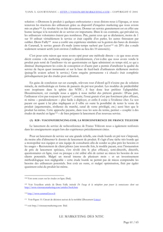 YANN A. GOURVENNEC – HTTP://VISIONARYMARKETING.COM – COPYRIGHT © 2004


solution : « Donnons le produit à quelques enthousiastes » nous disions-nous à l’époque, et nous
testerons les réactions des utilisateurs grâce au dispositif d’enquêtes marketing que nous avions
mis en place108. Le résultat fut en fait désastreux. Donner un service gratuitement est en effet une
bonne tactique si la notoriété de ce service est importante. Dans le cas contraire, qui prévalait ici,
les utilisateurs volontaires étaient peu nombreux. Pire, parmi ceux qui se déclaraient, moins de 1
sur 10 utilisait véritablement le service et était capable d’en parler, les autres finissaient par
oublier. Denis Failly109 nous a confié une expérience similaire sur la gestion des bases de données
de Caramail, le service gratuit d’e-mails (entre-temps racheté par Lycos110 où 20% des e-mails
seulement seraient actifs (soit environ 2 millions au lieu des 10 annoncés).

    C’est pour cette raison que nous avons opté pour une méthode directe – ce que nous avons
décrit comme « du marketing créatique » précédemment, c’est-à-dire que nous avons vendu le
produit puis tenté de l’améliorer via un questionnaire en ligne administré en temps réel, ce qui a
diminué drastiquement les coûts de conception et d’autre part a permis d’améliorer la qualité du
service de façon quasi instantanée et sur la base de feed-back d’utilisateurs réellement motivés
(puisqu’ils avaient acheté le service.) Cette enquête permanente « à chaud » était complétée
périodiquement par des études post-utilisation.

      En guise de conclusion sur cet exemple, relevons tout d’abord qu’il n’existe pas de solution
miracle, de méthodologie en forme de panacée du pré-test produit. Les modèles de prédictibilité
sont inopérants dans la sphère des NTIC ; il faut donc leur préférer l’adaptabilité.
Deuxièmement, cet exemple nous a appris à nous méfier des prétests gratuits : D’une part,
l’utilisateur n’est pas toujours le payeur111, ensuite, l’essai gratuit n’est pas forcément plus efficace,
ni même – paradoxalement – plus facile à déployer, et enfin il coûte à l’évidence cher. Le test
payant est quant à lui plus impliquant et il offre en outre la possibilité de tester la vente du
produit (argumentaire, résilience du marché, canal de vente privilégié, etc.) aussi bien que le
produit lui-même. Cette approche payante, dans tous les sens du terme, permet – couplée à des
études de marché en ligne112 – de bien préparer le lancement d’un nouveau service.

        (3) B2B : VIACONFERENCING.COM, LA WEBCONFERENCE DE FRANCE TELECOM

    Le lancement du service de webconference de France Télécom nous a également renforcés
dans les enseignements acquis lors des expériences précédemment citées.

     Pour un lancement de service sur une grande échelle, une étude lourde en pré-test s’imposait,
du moins afin d’alimenter le dossier de lancement de produit. Il s’agit d’une tâche très lourde qui
a monopolisé nos équipes et une équipe de consultants afin de sonder au plus près les besoins et
les usages – Recrutement de client pilotes (une nouvelle fois, le modèle payant, avec l’instauration
de prix de lancement spéciaux, s’est révélé être le plus efficace), semi-directifs, directifs,
questionnaires en ligne, tout ou presque a été utilisé afin de cerner au mieux les besoins de nos
clients potentiels. Malgré un travail intense de plusieurs mois – et un investissement
méthodologique non négligeable – cette étude lourde ne permit pas de mieux comprendre les
besoins des utilisateurs potentiels. Son coût en outre, et malgré optimisation, finit par égaler
quasiment celui du produit lui-même.


108   Voir notre cours sur les études en ligne (Ibid).

109 Voir l’excellent article de Denis Failly intitulé De l’usage de la métaphore pour penser la connaissance client sur

http://www.visionarymarketing.com/articles/htoh.htm

110   http://www.caramail.lycos.fr

111   Voir Figure 11: Circuit de décision autour de la mobilité (Document Unisys)

112   voir http.//visionarymarketing.com Ibid.



                                        LE MARKETING DES NTIC
                                                                                                       Page 61 / 65
 