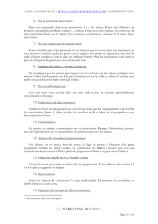 YANN A. GOURVENNEC – HTTP://VISIONARYMARKETING.COM – COPYRIGHT © 2004


            6) Pas de partenariat sans respect

    Dans tout partenariat, dans toute transaction, il y a des limites. Il faut bien délimiter ces
frontières (géographie, produits, secteurs…) surtout, il faut un respect mutuel. Il n’existe pas de
bons partenariats basés sur le mépris. En conclusion, un partenaire s’éduque de la même façon
qu’un client.

            7) Ne sous-estimez pas le business croisé

    Tentez d’oublier que votre partenaire est un client et que vous êtes aussi son fournisseur, et
vous trouverez toujours quelqu’un pour vous le rappeler. Les points de négociation durs dans le
cadre d’achats complexes sont le régal de l’Alliance Partner. Plus les négociations sont dures et
plus on s’éloignera du partenariat mou décrié plus haut.

            8) Impliquez les juristes ... ni trop, ni trop tôt.

     Ne compliquez pas les accords qui reposent sur la confiance par des clauses juridiques trop
strictes. Cadrez juridiquement une fois que le business est sur les rails, et utilisez le contrat pour
sceller un accord dont les bases sont déjà solides.

            9) Ne vous découragez pas

    Cela vaut pour toute activité bien sûr, mais celle-ci peut se montrer particulièrement
consommatrice d’énergie.

            10) Utilisez les « chevilles ouvrières »

    Oubliez les livres de management qui vous feront croire que les organigrammes sont le reflet
des organisations. Jouez le réseau et visez les membres actifs – même les « sans-grades » – qui
font avancer les choses.

            11) Communiquez !

   En interne, en externe, communiquez sur vos partenariats. Partagez l’information, assurez-
vous de l’appropriation de vos programmes de partenariat par tous les acteurs.

            12) Adoptez des démarches programmatiques

    Une alliance est un projet. Souvent même, il s’agit de projets à l’intérieur d’un grand
programme. Oubliez les actions isolées. Le « partenariat sur affaires » n’existe pas, c’est une
contradiction dans les termes. Parlez plutôt de programme d’alliance en génération d’affaires

            13) Utilisez les billards en 3 ou 4 bandes ou plus

    Attirez les autres partenaires au travers de vos programmes. Vous réaliserez des actions à 3
ou 4 ou plus, et gagnerez en impact.

            14) Soyez concrets

     Evitez les séances de « slidewares114 » trop intellectuelles. Et prévoyez les retombées en
chiffre d’affaire à court terme.

            15) Organisez des événements clients en commun

114   Documents de travail sur Powerpoint



                                    LE MARKETING DES NTIC
                                                                                        Page 63 / 65
 