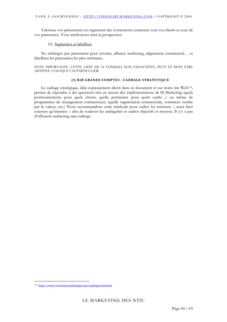YANN A. GOURVENNEC – HTTP://VISIONARYMARKETING.COM – COPYRIGHT © 2004


    Valorisez vos partenariats en organisant des événements communs vers vos clients et ceux de
vos partenaires. Vous améliorerez ainsi la prospection.

            16) Segmentez et labellisez

    Ne mélangez pas partenariat pour revente, alliance marketing, alignement commercial… et
labellisez les partenaires les plus méritants.

NOTE IMPORTANTE : CETTE LISTE DE 16 CONSEILS NON EXHAUSTIVE, PEUT ET DOIT ETRE
ADAPTEE A CHAQUE CAS PARTICULIER.

                            (5) B2B GRANDS COMPTES : CADRAGE STRATETIQUE

     Le cadrage stratégique, déjà copieusement décrit dans ce document et sur notre site Web115,
permet de répondre à des questions très en amont des implémentations de SI Marketing (quels
positionnements pour quels clients, quelle pertinence pour quels outils…) ou même de
programmes de management commerciaux (quelle organisation commerciale, comment vendre
par la valeur, etc.) Nous recommandons cette méthode pour cadrer les missions – aussi bien
externes qu’internes – afin de soulever les ambiguïtés et cadrer objectifs et moyens. Il n’y a pas
d’efficacité marketing sans cadrage.




115   http://www.visionarymarketing.com/cadragestrat.html



                                    LE MARKETING DES NTIC
                                                                                     Page 64 / 65
 