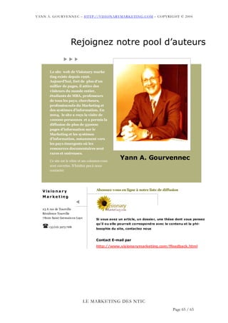YANN A. GOURVENNEC – HTTP://VISIONARYMARKETING.COM – COPYRIGHT © 2004




                        Rejoignez notre pool d’auteurs


        Le site web de Visionary marke
        ting existe depuis 1996.
        Aujourd’hui, fort de plus d’un
        millier de pages, il attire des
        visiteurs du monde entier,
        étudiants de MBA, professeurs
        de tous les pays, chercheurs,
        professionnels du Marketing et
        des systèmes d’information. En
        2004, le site a reçu la visite de
        100000 personnes et a permis la
        diffusion de plus de 350000
        pages d’information sur le
        Marketing et les systèmes
        d’information, notamment vers
        les pays émergents où les
        ressources documentaires sont
        rares et onéreuses.

        Ce site est le vôtre et ses colonnes vous
                                                      Yann A. Gourvennec
        sont ouvertes. N’hésitez pas à nous
        contacter




   V is io n a r y                       Abonnez-vous en ligne à notre liste de diffusion

   M a r k e t in g


   23 A rue de Tourville
   Résidence Tourville
   7 8100 Saint Germain en Laye         Si vous avez un article, un dossie r, une thèse dont vous pensez
                                        qu’il ou e lle pourrait correspondre avec le contenu et la phi-
       +33 (0)1 3973 7681
                                        losophie du site, contactez nous


                                        Contact E-mail par
                                        http://www.visionarymarketing.com/ffeedback.html




                                  LE MARKETING DES NTIC
                                                                                      Page 65 / 65
 