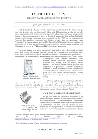 YANN A. GOURVENNEC – HTTP://VISIONARYMARKETING.COM – COPYRIGHT © 2004




                              INTRODUCTION
                      UN SUJET VASTE, AUX MULTIPLES FACETTES


                               Q U E L Q U E S R E F L E X I O N S L I M I NA I R E S


     Le Marketing des NTIC, des nouvelles technologies de l’information. Y-a-t-il un sujet qui
fasse plus rêver, un sujet plus intéressant ? Même après l’éclatement de la bulle, les nouvelles
technologies continuent à fasciner nos contemporains. L’Internet est désormais rentré dans les
mœurs1 et il est même possible de payer sa femme de ménage en ligne au lieu d’utiliser les
chèques emploi-service. (campagne gouvernementale de fin 2003 sur la propagation de
l’Internet). Les téléphones multimédia sont légions, le SMS, dont on connaissait à peine
l’existence il y a 6 ans, représente environ 25% du chiffre d’affaires des opérateurs mobiles, et il
ne se passe pas de jour que des journalistes, même dans les émissions grand-public, ne nous
éclairent sur tel graveur de DVD ou sur tel GPS de voiture à écran tactile.

    Et pourtant, lorsque nous avons commencé à réfléchir à ce sujet à la demande de Michel
Volle, dans le cadre du club des maîtrises d’ouvrage du 12 janvier 2004, nous nous sommes
trouvé face à un dilemme, du fait de la complexité du sujet et de son caractère protéiforme. 15
années passées à marketer des services et des produits technologiques, même à divers niveaux
                                        (Grand-public, PME, grandes entreprises, ventes
                                        directes, ventes indirectes, partenariats, France,
                                        Royaume Uni, Europe, reste du monde, interne,
                                        externe,…) ne peuvent donner – quelle que soit votre
                                        expérience et sa profondeur – une idée complète du
                                        sujet tant la tâche est immense. Notre expérience est
                                        ainsi indéniablement – et sciemment – orientée vers le
                                        B2B . Nous nous sommes efforcé néanmoins d’aborder
                                        le plus honnêtement possible toutes les facettes de ce
           Figure 1: iPOD d’Apple,      métier.
               baladeur ou disque dur 40GO
                                                Précisons également, que notre façon aborder ce
sujet est assez orientée sur l'exercice pratique du Marketing, et qu’il ne s'agit pas là à proprement
parler d'un travail de recherche. Ne recherchons donc pas d'exhaustivité ou d'analyse
particulièrement pertinente dans ce document, mais plus un recueil de bonnes pratiques et de
                                      méthodes qui peuvent orienter utilement l'action.

                                                AVANT TOUT UNE QUESTION DE DEFINITION

                                                Il s’agit avant tout d’une question de définition. Car que
                                           sont réellement les nouvelles technologies de l’information et
                                           de la communication2 ? Où commencent-elles ? où s’arrêtent-
                                           elles ? En d’autres termes, où allons nous mettre la frontière ?
             Figure 2: Sony PC-W1 :        Un réfrigérateur est tout sauf un produit de haute
              Un PC ? une TV ? une         technologie. Un réfrigérateur lié à Internet qui commande
              chaîne HIFI ? Tout ça à      tout seul les réapprovisionnements au supermarché est quant
                       la fois !
1 Environ 22 millions de français seraient désormais connectés à Internet en France à fin 2003(sondage cité par Le
Figaro             du             31              décembre             2003,             voir            également
http://www.mediametrie.com/web/resultats/barometre/resultats.php?id=916 pour la source de ces informations). Ce
sondage ne concerne que les internautes de plus de 11 ans.

2   NTIC en français, et en anglais ICT pour Information and Communications technologies



                                    LE MARKETING DES NTIC
                                                                                                    Page 7 / 65
 