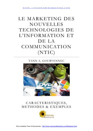 HTTP://VISIONARYMARKETING.COM




  LE MARKETING DES
        NOUVELLES
  TECHNOLOGIES DE
  L’ I N F O R M AT I O N E T
            DE LA
   C O M M U N I C AT I O N
            (NTIC)
                 YANN A. GOURVENNEC




        C A R AC T E R I S T I Q U E S,
       METHODES & EXEMPLES




Pour contacter Yann A Gourvennec : http://www.visionaryMarketing.com/ffeedback.html
 