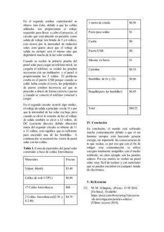 En el segundo análisis experimental se
obtuvo más éxito, debido a que las celdas
utilizadas nos proporcionan el voltaje
requerido para llevar a cabo el proyecto, el
circuito que está ubicado en paralelo, como
salida de voltaje nos brinda de 5 a 6 voltios,
esto ocurre por la intensidad de radiación
solar; esto quiere decir que el voltaje de
salida no siempre será el mismo sino que
dependerá mucho de la luz solar emitida.
Cuando se realizó la primera prueba del
panel solar para cargar un teléfono móvil, no
cargaba el teléfono; se realizó las pruebas
necesarias con un multímetro y el panel si
proporcionaba los 5 voltios. El problema
estaba en el puerto USB porque cuando se
soldó había estado al revés, las polaridades
de puerto estaban incorrecta así que se
procedió a ubicar de forma correcta e puerto
y cuando se conectó el teléfono comenzó a
cargar.
En el segundo circuito ocurrió algo similar,
elvoltaje de salida a principio era de 11 v por
que la intensidad de luz solar era baja, pero
cuando se elevó la emisión de luz el voltaje
de salida también se elevó a 12 voltios, de
DC (corriente directa), debido ubicación
mixta del segundo circuito se obtiene de 11
a 12 voltios; esto significa que es suficiente
para encender una de las bombillas. A
continuación se mostrará los costos de panel
solar con las celdas.
Tabla 1. Costo de materiales del panel solar
construido a base de celdas fotovoltaicas
Materiales Precios
Vidrio( 40x60) $3.40
Cables de red( UTPL) $0.80
17 Celdas fotovoltaicas $68
2 Celdas fotovoltaicas($2.30 y
$ 2.40)
$4.70
1 metro de estaño $0.50
Pasta para soldar $1
Cautín $0
Puerto USB $0
Silicona en barra $1
Cartulina $0.10
Bombillas de 6v y 12v $0.60
Boquilla(para las bombillas) $0.45
Total $80.55
IV. Conclusión
En conclusión, el mundo está sufriendo
mucha contaminación debido a que el ser
humano siempre está buscando generar
energía, sin importarle las consecuencias de
lo que realiza, es por eso que con el fin de
mitigar esta contaminación se utiliza
energías totalmente amigables con el medio
ambiente, un claro ejemplo son los paneles
solares. Por ese motivo se realizó un panel
solar, muy fácil de realizar y con materiales
que se pueden encontrar en cualquier tienda
de electrónica.
V. Referencias
[1] M. M. Arlington, «Prezi,» 15 05 2016.
[En línea]. Available:
https://prezi.com/t8vnytiy6qc3/proyecto
-de-investigacion-paneles-solares/.
[Último acceso:2018].
 