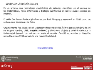 http://arxiv.org/
CONSULTAR LA LIBRERÍA arXiv.org
Es un archivo para borradores electrónicos de artículos científicos en el campo de
las matemáticas, física, informática y biología cuantitativa al cual se puede acceder en
internet.
El arXiv fue desarrollado originalmente por Paul Ginsparg y comenzó en 1991 como un
archivo para borradores de física.
Originalmente fue alojada en el Laboratorio Nacional de los Álamos (at xxx.lanl.gov, de ahí
su antiguo nombre, LANL preprint archive ) y ahora está alojado y administrado por la
Universidad Cornell, con mirrors en todo el mundo. Cambió su nombre y dirección
por arXiv.org en 1999 para darle una mayor flexibilidad.
 