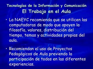 Tecnologías de la Información y Comunicación El Trabajo en el Aula La NAEYC recomienda que se utilicen las computadoras de modo que apoyen la filosofía, valores, distribución del tiempo, temas y actividades propias del aula. Recomiendan el uso de Proyectos Pedagógicos de Aula previendo la participación de todos en las diferentes experiencias. 