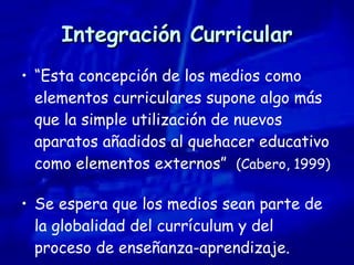 Integración Curricular “ Esta concepción de los medios como elementos curriculares supone algo más que la simple utilización de nuevos aparatos añadidos al quehacer educativo como elementos externos”  (Cabero, 1999) Se espera que los medios sean parte de la globalidad del currículum y del proceso de enseñanza-aprendizaje. 