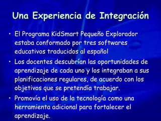 Una Experiencia de Integración El Programa KidSmart Pequeño Explorador estaba conformado por tres softwares educativos traducidos al español Los docentes descubrían las oportunidades de aprendizaje de cada uno y los integraban a sus planificaciones regulares, de acuerdo con los objetivos que se pretendía trabajar. Promovía el uso de la tecnología como una herramienta adicional para fortalecer el aprendizaje. 