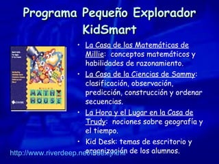 Programa Pequeño Explorador KidSmart La Casa de las Matemáticas de Millie :  conceptos matemáticos y  habilidades de razonamiento. La Casa de la Ciencias de Sammy :  clasificación, observación, predicción, construcción y ordenar secuencias. La Hora y el Lugar en la Casa de Trudy :  nociones sobre geografía y el tiempo. Kid Desk: temas de escritorio y organización de los alumnos. http://www.riverdeep.net / index.jhtml 