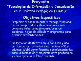 Proyecto “Tecnologías de Información y Comunicación en la Práctica Pedagógica (TICPP)” Objetivos Especificos Propiciar el conocimiento y manejo funcional de un computador y de aplicaciones más comunes tales como procesadores de palabras, hojas de cálculo y programas para diseñar presentaciones. Desarrollar destrezas en la consulta y uso crítico de los formatos electrónicos (CD y páginas Web) como fuentes complementarias para la formación y mejoramiento profesional y como apoyo a la labor docente. 