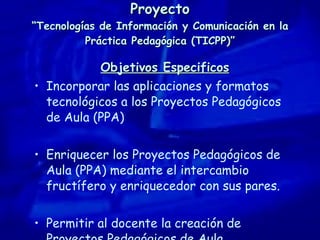 Proyecto “Tecnologías de Información y Comunicación en la Práctica Pedagógica (TICPP)” Objetivos Especificos Incorporar las aplicaciones y formatos tecnológicos a los Proyectos Pedagógicos de Aula (PPA) Enriquecer los Proyectos Pedagógicos de Aula (PPA) mediante el intercambio fructífero y enriquecedor con sus pares. Permitir al docente la creación de Proyectos Pedagógicos de Aula. 