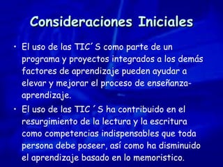 Consideraciones Iniciales El uso de las TIC´S como parte de un programa y proyectos integrados a los demás factores de aprendizaje pueden ayudar a elevar y mejorar el proceso de enseñanza-aprendizaje. El uso de las TIC ´S ha contribuido en el resurgimiento de la lectura y la escritura como competencias indispensables que toda persona debe poseer, así como ha disminuido el aprendizaje basado en lo memoristico. 