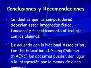 Conclusiones y Recomendaciones Lo ideal es que las computadoras deberían estar integradas física, funcional y filosóficamente al trabajo con los alumnos.  De acuerdo con la Nacional Association for the Education of Young Children (NAEYC) los docentes pueden dar lugar a la integración por lo menos de cinco maneras: 