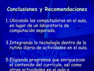 Conclusiones y Recomendaciones Ubicando las computadoras en el aula, en lugar de un laboratorio de computación separado. Integrando la tecnología dentro de la rutina diaria de actividades en el aula.  Eligiendo programas que enriquezcan el contenido del currículo, así como otras actividades en el aula o conceptos.  