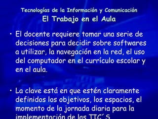 Tecnologías de la Información y Comunicación El Trabajo en el Aula El docente requiere tomar una serie de decisiones para decidir sobre softwares a utilizar, la navegación en la red, el uso del computador en el currículo escolar y en el aula. La clave está en que estén claramente definidos los objetivos, los espacios, el momento de la jornada diaria para la implementación de las TIC´S. 