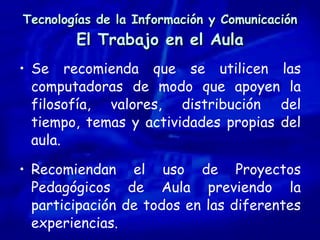 Tecnologías de la Información y Comunicación El Trabajo en el Aula Se recomienda que se utilicen las computadoras de modo que apoyen la filosofía, valores, distribución del tiempo, temas y actividades propias del aula. Recomiendan el uso de Proyectos Pedagógicos de Aula previendo la participación de todos en las diferentes experiencias. 