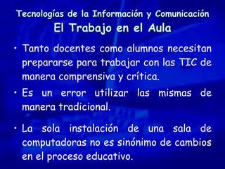 Tecnologías de la Información y Comunicación El Trabajo en el Aula Tanto docentes como alumnos necesitan prepararse para trabajar con las TIC de manera comprensiva y crítica.  Es un error utilizar las mismas de manera tradicional. La sola instalación de una sala de computadoras no es sinónimo de cambios en el proceso educativo. 