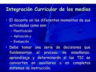 Integración Curricular de los medios El docente en los diferentes momentos de sus actividades como son: Planificación Aplicación y  Evaluación Debe tomar una serie de decisiones que fundamentan el proceso de enseñanza-aprendizaje y determinarán sí las TIC se convierten en auxiliares o en completos sistemas de instrucción. 