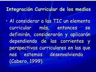 Integración Curricular de los medios Al considerar a las TIC un elemento curricular más, entonces se definirán, considerarán y aplicarán dependiendo de las corrientes y perspectivas curriculares en las que nos estemos desenvolviendo  (Cabero, 1999). 