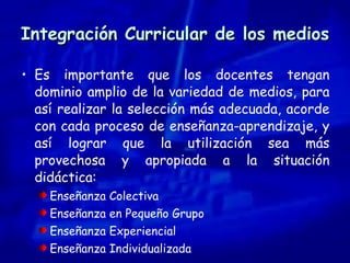 Integración Curricular de los medios Es importante que los docentes tengan dominio amplio de la variedad de medios, para así realizar la selección más adecuada, acorde con cada proceso de enseñanza-aprendizaje, y así lograr que la utilización sea más provechosa y apropiada a la situación didáctica: Enseñanza Colectiva Enseñanza en Pequeño Grupo Enseñanza Experiencial Enseñanza Individualizada 