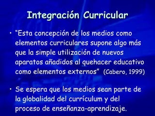 Integración Curricular “ Esta concepción de los medios como elementos curriculares supone algo más que la simple utilización de nuevos aparatos añadidos al quehacer educativo como elementos externos”  (Cabero, 1999) Se espera que los medios sean parte de la globalidad del currículum y del proceso de enseñanza-aprendizaje. 