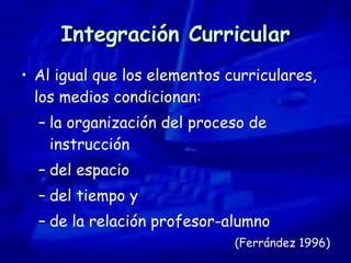 Integración Curricular Al igual que los elementos curriculares, los medios condicionan:  la organización del proceso de instrucción del espacio del tiempo y  de la relación profesor-alumno (Ferrández 1996) 