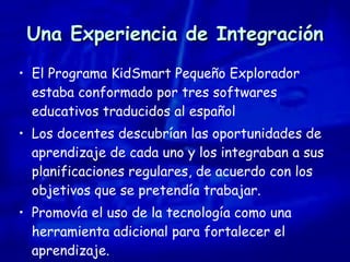 Una Experiencia de Integración El Programa KidSmart Pequeño Explorador estaba conformado por tres softwares educativos traducidos al español Los docentes descubrían las oportunidades de aprendizaje de cada uno y los integraban a sus planificaciones regulares, de acuerdo con los objetivos que se pretendía trabajar. Promovía el uso de la tecnología como una herramienta adicional para fortalecer el aprendizaje. 