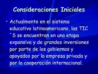 Consideraciones Iniciales Actualmente en el sistema educativo latinoamericano, las TIC´S se encuentran en una etapa expansiva y de grandes inversiones por parte de los gobiernos y apoyados por la empresa privada y por la cooperación internacional. 
